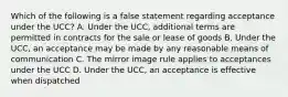 Which of the following is a false statement regarding acceptance under the UCC? A. Under the UCC, additional terms are permitted in contracts for the sale or lease of goods B. Under the UCC, an acceptance may be made by any reasonable means of communication C. The mirror image rule applies to acceptances under the UCC D. Under the UCC, an acceptance is effective when dispatched