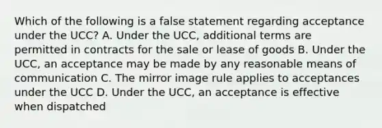 Which of the following is a false statement regarding acceptance under the UCC? A. Under the UCC, additional terms are permitted in contracts for the sale or lease of goods B. Under the UCC, an acceptance may be made by any reasonable means of communication C. The mirror image rule applies to acceptances under the UCC D. Under the UCC, an acceptance is effective when dispatched