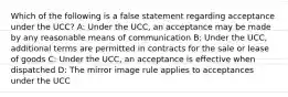 Which of the following is a false statement regarding acceptance under the UCC? A: Under the UCC, an acceptance may be made by any reasonable means of communication B: Under the UCC, additional terms are permitted in contracts for the sale or lease of goods C: Under the UCC, an acceptance is effective when dispatched D: The mirror image rule applies to acceptances under the UCC