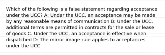 Which of the following is a false statement regarding acceptance under the UCC? A: Under the UCC, an acceptance may be made by any reasonable means of communication B: Under the UCC, additional terms are permitted in contracts for the sale or lease of goods C: Under the UCC, an acceptance is effective when dispatched D: The mirror image rule applies to acceptances under the UCC