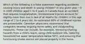 Which of the following is a false statement regarding accidents causing injury and death in young children? In any given year ~3 in 1000 children aged 1 to 4 years in Canada have an accident that requires hospitalization. Unintentional injuries account for slightly more than one in two of all deaths for children in this age range of 1 to 4 years old. An estimated 90% of childhood injuries are preventable. Canadian physicians recommend that caregivers develop ongoing home safety and childproofing measures. These can include, for example, removing choking hazards from a child's reach, using child-resistant lids, lowering household hot water temperature below 50°C, and ensuring that functioning smoke alarms are placed properly in the home.