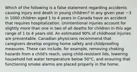 Which of the following is a false statement regarding accidents causing injury and death in young children? In any given year ~3 in 1000 children aged 1 to 4 years in Canada have an accident that requires hospitalization. Unintentional injuries account for slightly more than one in two of all deaths for children in this age range of 1 to 4 years old. An estimated 90% of childhood injuries are preventable. Canadian physicians recommend that caregivers develop ongoing home safety and childproofing measures. These can include, for example, removing choking hazards from a child's reach, using child-resistant lids, lowering household hot water temperature below 50°C, and ensuring that functioning smoke alarms are placed properly in the home.