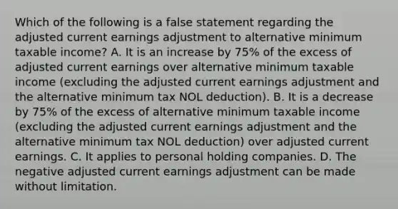 Which of the following is a false statement regarding the adjusted current earnings adjustment to alternative minimum taxable income? A. It is an increase by 75% of the excess of adjusted current earnings over alternative minimum taxable income (excluding the adjusted current earnings adjustment and the alternative minimum tax NOL deduction). B. It is a decrease by 75% of the excess of alternative minimum taxable income (excluding the adjusted current earnings adjustment and the alternative minimum tax NOL deduction) over adjusted current earnings. C. It applies to personal holding companies. D. The negative adjusted current earnings adjustment can be made without limitation.