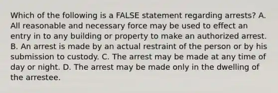 Which of the following is a FALSE statement regarding arrests? A. All reasonable and necessary force may be used to effect an entry in to any building or property to make an authorized arrest. B. An arrest is made by an actual restraint of the person or by his submission to custody. C. The arrest may be made at any time of day or night. D. The arrest may be made only in the dwelling of the arrestee.