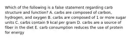 Which of the following is a false statement regarding carb structure and function? A. carbs are composed of carbon, hydrogen, and oxygen B. carbs are composed of 1 or more sugar units C. carbs contain 9 kcal per gram D. carbs are a source of fiber in the diet E. carb consumption reduces the use of protein for energy