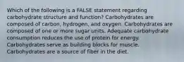 Which of the following is a FALSE statement regarding carbohydrate structure and function? Carbohydrates are composed of carbon, hydrogen, and oxygen. Carbohydrates are composed of one or more sugar units. Adequate carbohydrate consumption reduces the use of protein for energy. Carbohydrates serve as building blocks for muscle. Carbohydrates are a source of fiber in the diet.