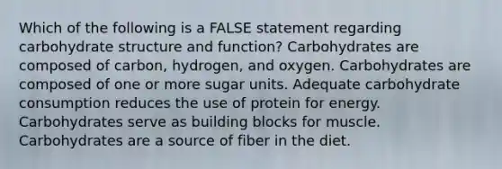 Which of the following is a FALSE statement regarding carbohydrate structure and function? Carbohydrates are composed of carbon, hydrogen, and oxygen. Carbohydrates are composed of one or more sugar units. Adequate carbohydrate consumption reduces the use of protein for energy. Carbohydrates serve as building blocks for muscle. Carbohydrates are a source of fiber in the diet.