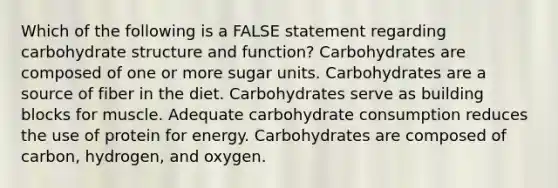 Which of the following is a FALSE statement regarding carbohydrate structure and function? Carbohydrates are composed of one or more sugar units. Carbohydrates are a source of fiber in the diet. Carbohydrates serve as building blocks for muscle. Adequate carbohydrate consumption reduces the use of protein for energy. Carbohydrates are composed of carbon, hydrogen, and oxygen.