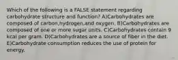 Which of the following is a FALSE statement regarding carbohydrate structure and function? A)Carbohydrates are composed of carbon,hydrogen,and oxygen. B)Carbohydrates are composed of one or more sugar units. C)Carbohydrates contain 9 kcal per gram. D)Carbohydrates are a source of fiber in the diet. E)Carbohydrate consumption reduces the use of protein for energy.