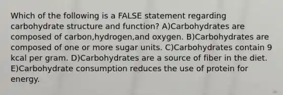 Which of the following is a FALSE statement regarding carbohydrate structure and function? A)Carbohydrates are composed of carbon,hydrogen,and oxygen. B)Carbohydrates are composed of one or more sugar units. C)Carbohydrates contain 9 kcal per gram. D)Carbohydrates are a source of fiber in the diet. E)Carbohydrate consumption reduces the use of protein for energy.