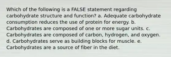 Which of the following is a FALSE statement regarding carbohydrate structure and function? a. Adequate carbohydrate consumption reduces the use of protein for energy. b. Carbohydrates are composed of one or more sugar units. c. Carbohydrates are composed of carbon, hydrogen, and oxygen. d. Carbohydrates serve as building blocks for muscle. e. Carbohydrates are a source of fiber in the diet.