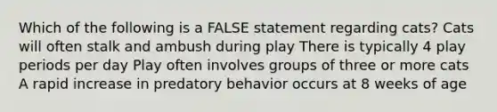 Which of the following is a FALSE statement regarding cats? Cats will often stalk and ambush during play There is typically 4 play periods per day Play often involves groups of three or more cats A rapid increase in predatory behavior occurs at 8 weeks of age