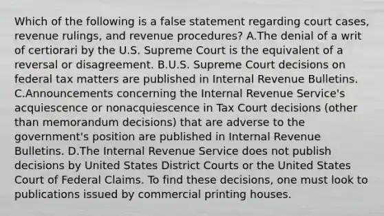 Which of the following is a false statement regarding court cases, revenue rulings, and revenue procedures? A.The denial of a writ of certiorari by the U.S. Supreme Court is the equivalent of a reversal or disagreement. B.U.S. Supreme Court decisions on federal tax matters are published in Internal Revenue Bulletins. C.Announcements concerning the Internal Revenue Service's acquiescence or nonacquiescence in Tax Court decisions (other than memorandum decisions) that are adverse to the government's position are published in Internal Revenue Bulletins. D.The Internal Revenue Service does not publish decisions by United States District Courts or the United States Court of Federal Claims. To find these decisions, one must look to publications issued by commercial printing houses.