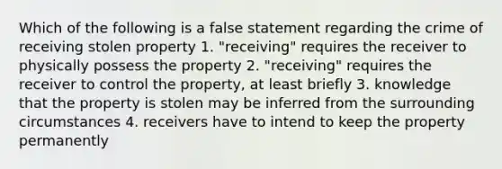 Which of the following is a false statement regarding the crime of receiving stolen property 1. "receiving" requires the receiver to physically possess the property 2. "receiving" requires the receiver to control the property, at least briefly 3. knowledge that the property is stolen may be inferred from the surrounding circumstances 4. receivers have to intend to keep the property permanently