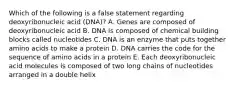 Which of the following is a false statement regarding deoxyribonucleic acid (DNA)? A. Genes are composed of deoxyribonucleic acid B. DNA is composed of chemical building blocks called nucleotides C. DNA is an enzyme that puts together amino acids to make a protein D. DNA carries the code for the sequence of amino acids in a protein E. Each deoxyribonucleic acid molecules is composed of two long chains of nucleotides arranged in a double helix