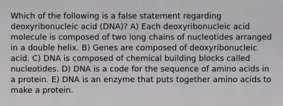 Which of the following is a false statement regarding deoxyribonucleic acid (DNA)? A) Each deoxyribonucleic acid molecule is composed of two long chains of nucleotides arranged in a double helix. B) Genes are composed of deoxyribonucleic acid. C) DNA is composed of chemical building blocks called nucleotides. D) DNA is a code for the sequence of amino acids in a protein. E) DNA is an enzyme that puts together amino acids to make a protein.