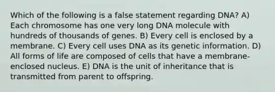 Which of the following is a false statement regarding DNA? A) Each chromosome has one very long DNA molecule with hundreds of thousands of genes. B) Every cell is enclosed by a membrane. C) Every cell uses DNA as its genetic information. D) All forms of life are composed of cells that have a membrane-enclosed nucleus. E) DNA is the unit of inheritance that is transmitted from parent to offspring.