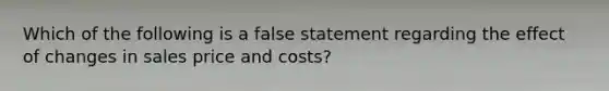 Which of the following is a false statement regarding the effect of changes in sales price and costs?