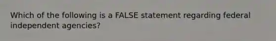 Which of the following is a FALSE statement regarding federal independent agencies?