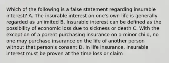 Which of the following is a false statement regarding insurable interest? A. The insurable interest on one's own life is generally regarded as unlimited B. Insurable interest can be defined as the possibility of economic loss due to sickness or death C. With the exception of a parent purchasing insurance on a minor child, no one may purchase insurance on the life of another person without that person's consent D. In life insurance, insurable interest must be proven at the time loss or claim