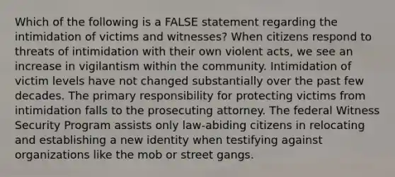 Which of the following is a FALSE statement regarding the intimidation of victims and witnesses? When citizens respond to threats of intimidation with their own violent acts, we see an increase in vigilantism within the community. Intimidation of victim levels have not changed substantially over the past few decades. The primary responsibility for protecting victims from intimidation falls to the prosecuting attorney. The federal Witness Security Program assists only law-abiding citizens in relocating and establishing a new identity when testifying against organizations like the mob or street gangs.