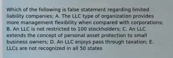 Which of the following is false statement regarding limited liability companies; A. The LLC type of organization provides more management flexibility when compared with corporations; B. An LLC is not restricted to 100 stockholders; C. An LLC extends the concept of personal asset protection to small business owners; D. An LLC enjoys pass through taxation; E. LLCs are not recognized in all 50 states