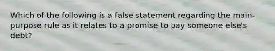 Which of the following is a false statement regarding the main-purpose rule as it relates to a promise to pay someone else's debt?