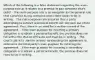 Which of the following is a false statement regarding the main-purpose rule as it relates to a promise to pay someone else's debt? - The main-purpose rule is an exception to the general rule that a promise to pay someone else's debt needs to be in writing. - The main-purpose rule assumes that a party attempting to achieve a personal benefit will not back out of the agreement; thus, there is no need for a written record of the agreement. - If the main purpose for incurring a primary obligation is to obtain a personal benefit, the promise does not fall within the statute of frauds and must be in writing. - The court's job is to use the context surrounding the agreement to determine the third party's main purpose for entering the agreement. - If the main purpose for incurring a secondary obligation is to obtain a personal benefit, the promise does not need to be in writing.