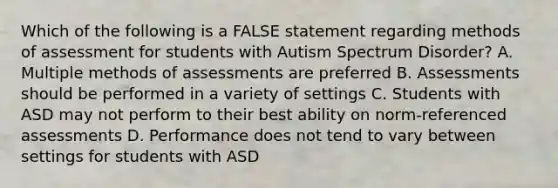 Which of the following is a FALSE statement regarding methods of assessment for students with Autism Spectrum Disorder? A. Multiple methods of assessments are preferred B. Assessments should be performed in a variety of settings C. Students with ASD may not perform to their best ability on norm-referenced assessments D. Performance does not tend to vary between settings for students with ASD