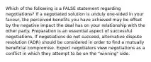 Which of the following is a FALSE statement regarding negotiations? If a negotiated solution is unduly one-sided in your favour, the perceived benefits you have achieved may be offset by the negative impact the deal has on your relationship with the other party. Preparation is an essential aspect of successful negotiations. If negotiations do not succeed, alternative dispute resolution (ADR) should be considered in order to find a mutually beneficial compromise. Expert negotiators view negotiations as a conflict in which they attempt to be on the "winning" side.