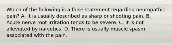 Which of the following is a false statement regarding neuropathic pain? A. It is usually described as sharp or shooting pain. B. Acute nerve root irritation tends to be severe. C. It is not alleviated by narcotics. D. There is usually muscle spasm associated with the pain.