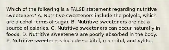 Which of the following is a FALSE statement regarding nutritive sweeteners? A. Nutritive sweeteners include the polyols, which are alcohol forms of sugar. B. Nutritive sweeteners are not a source of calories. C. Nutritive sweeteners can occur naturally in foods. D. Nutritive sweeteners are poorly absorbed in the body. E. Nutritive sweeteners include sorbitol, mannitol, and xylitol.