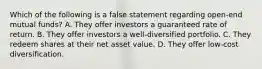 Which of the following is a false statement regarding open-end mutual funds? A. They offer investors a guaranteed rate of return. B. They offer investors a well-diversified portfolio. C. They redeem shares at their net asset value. D. They offer low-cost diversification.