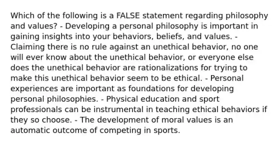 Which of the following is a FALSE statement regarding philosophy and values? - Developing a personal philosophy is important in gaining insights into your behaviors, beliefs, and values. - Claiming there is no rule against an unethical behavior, no one will ever know about the unethical behavior, or everyone else does the unethical behavior are rationalizations for trying to make this unethical behavior seem to be ethical. - Personal experiences are important as foundations for developing personal philosophies. - Physical education and sport professionals can be instrumental in teaching ethical behaviors if they so choose. - The development of moral values is an automatic outcome of competing in sports.