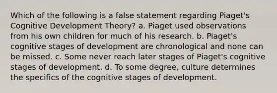 Which of the following is a false statement regarding Piaget's Cognitive Development Theory? a. Piaget used observations from his own children for much of his research. b. Piaget's cognitive stages of development are chronological and none can be missed. c. Some never reach later stages of Piaget's cognitive stages of development. d. To some degree, culture determines the specifics of the cognitive stages of development.