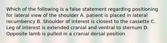 Which of the following is a false statement regarding positioning for lateral view of the shoulder A. patient is placed in lateral recumbency B. Shoulder of interest is closest to the cassette C. Leg of interest is extended cranial and ventral to sternum D. Opposite lamb is pulled in a cranial dorsal position