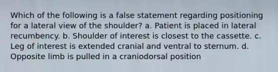 Which of the following is a false statement regarding positioning for a lateral view of the shoulder? a. Patient is placed in lateral recumbency. b. Shoulder of interest is closest to the cassette. c. Leg of interest is extended cranial and ventral to sternum. d. Opposite limb is pulled in a craniodorsal position