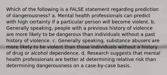 Which of the following is a FALSE statement regarding prediction of dangerousness? a. Mental health professionals can predict with high certainty if a particular person will become violent. b. Generally speaking, people with a previous history of violence are more likely to be dangerous than individuals without a past history of violence. c. Generally speaking, substance abusers are more likely to be violent than those individuals without a history of drug or alcohol dependence. d. Research suggests that mental health professionals are better at determining relative risk than determining dangerousness on a case-by-case basis.