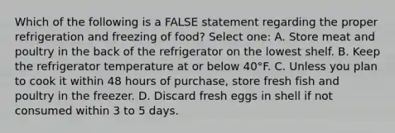 Which of the following is a FALSE statement regarding the proper refrigeration and freezing of food? Select one: A. Store meat and poultry in the back of the refrigerator on the lowest shelf. B. Keep the refrigerator temperature at or below 40°F. C. Unless you plan to cook it within 48 hours of purchase, store fresh fish and poultry in the freezer. D. Discard fresh eggs in shell if not consumed within 3 to 5 days.