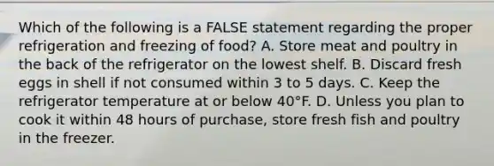 Which of the following is a FALSE statement regarding the proper refrigeration and freezing of food? A. Store meat and poultry in the back of the refrigerator on the lowest shelf. B. Discard fresh eggs in shell if not consumed within 3 to 5 days. C. Keep the refrigerator temperature at or below 40°F. D. Unless you plan to cook it within 48 hours of purchase, store fresh fish and poultry in the freezer.