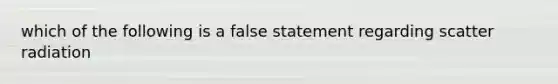 which of the following is a false statement regarding scatter radiation