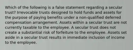 Which of the following is a false statement regarding a secular trust? Irrevocable trusts designed to hold funds and assets for the purpose of paying benefits under a non-qualified deferred compensation arrangement. Assets within a secular trust are not currently taxable to the employee. A secular trust does not create a substantial risk of forfeiture to the employee. Assets set aside in a secular trust results in immediate inclusion of income to the employee.