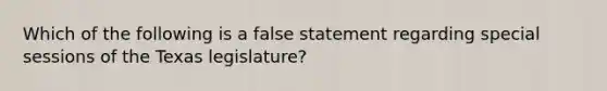 Which of the following is a false statement regarding special sessions of the Texas legislature?