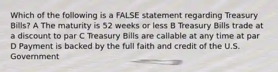 Which of the following is a FALSE statement regarding Treasury Bills? A The maturity is 52 weeks or less B Treasury Bills trade at a discount to par C Treasury Bills are callable at any time at par D Payment is backed by the full faith and credit of the U.S. Government