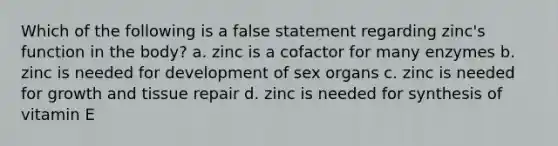 Which of the following is a false statement regarding zinc's function in the body? a. zinc is a cofactor for many enzymes b. zinc is needed for development of sex organs c. zinc is needed for growth and tissue repair d. zinc is needed for synthesis of vitamin E