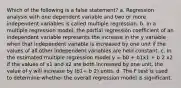 Which of the following is a false statement? a. Regression analysis with one dependent variable and two or more independent variables is called multiple regression. b. In a multiple regression model, the partial regression coefficient of an independent variable represents the increase in the y variable when that independent variable is increased by one unit if the values of all other independent variables are held constant. c. In the estimated multiple regression model y = b0 + b1x1 + b 2 x2 if the values of x1 and x2 are both increased by one unit, the value of y will increase by (b1+ b 2) units. d. The F test is used to determine whether the overall regression model is significant.