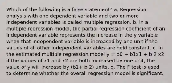 Which of the following is a false statement? a. Regression analysis with one dependent variable and two or more independent variables is called multiple regression. b. In a multiple regression model, the partial regression coefficient of an independent variable represents the increase in the y variable when that independent variable is increased by one unit if the values of all other independent variables are held constant. c. In the estimated multiple regression model y = b0 + b1x1 + b 2 x2 if the values of x1 and x2 are both increased by one unit, the value of y will increase by (b1+ b 2) units. d. The F test is used to determine whether the overall regression model is significant.