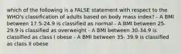 which of the following is a FALSE statement with respect to the WHO's classification of adults based on body mass index? - A BMI between 17.5-24.9 is classified as normal - A BMI between 25-29.9 is classified as overweight - A BMI between 30-34.9 is classified as class I obese - A BMI between 35- 39.9 is classified as class II obese