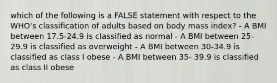 which of the following is a FALSE statement with respect to the WHO's classification of adults based on body mass index? - A BMI between 17.5-24.9 is classified as normal - A BMI between 25-29.9 is classified as overweight - A BMI between 30-34.9 is classified as class I obese - A BMI between 35- 39.9 is classified as class II obese