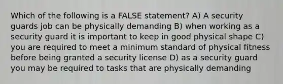 Which of the following is a FALSE statement? A) A security guards job can be physically demanding B) when working as a security guard it is important to keep in good physical shape C) you are required to meet a minimum standard of physical fitness before being granted a security license D) as a security guard you may be required to tasks that are physically demanding